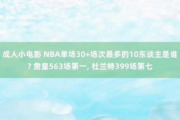 成人小电影 NBA单场30+场次最多的10东谈主是谁? 詹皇563场第一， 杜兰特399场第七