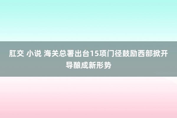 肛交 小说 海关总署出台15项门径鼓励西部掀开导酿成新形势