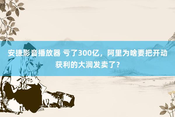 安捷影音播放器 亏了300亿，阿里为啥要把开动获利的大润发卖了？