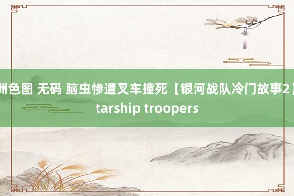 亚洲色图 无码 脑虫惨遭叉车撞死【银河战队冷门故事2】 starship troopers