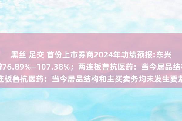 黑丝 足交 首份上市券商2024年功绩预报:东兴证券归母净利同比预增76.89%—107.38%；两连板鲁抗医药：当今居品结构和主买卖务均未发生要紧变化