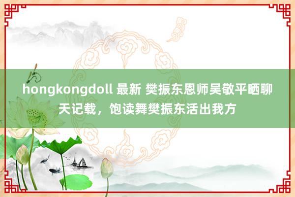 hongkongdoll 最新 樊振东恩师吴敬平晒聊天记载，饱读舞樊振东活出我方