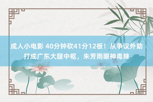 成人小电影 40分钟砍41分12板！从争议外助打成广东大腿中枢，朱芳雨眼神毒辣