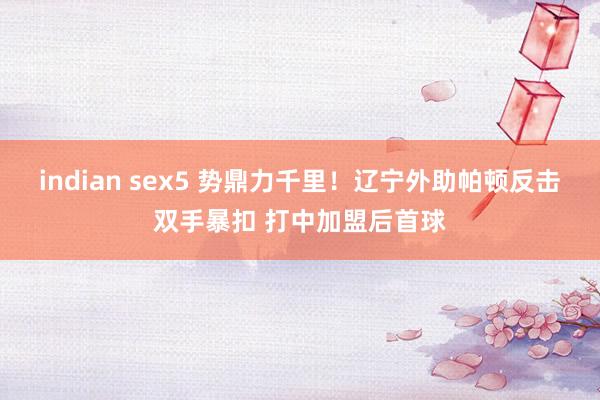 indian sex5 势鼎力千里！辽宁外助帕顿反击双手暴扣 打中加盟后首球