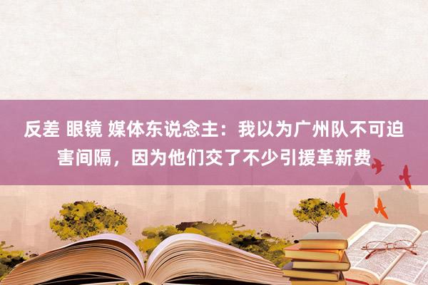 反差 眼镜 媒体东说念主：我以为广州队不可迫害间隔，因为他们交了不少引援革新费