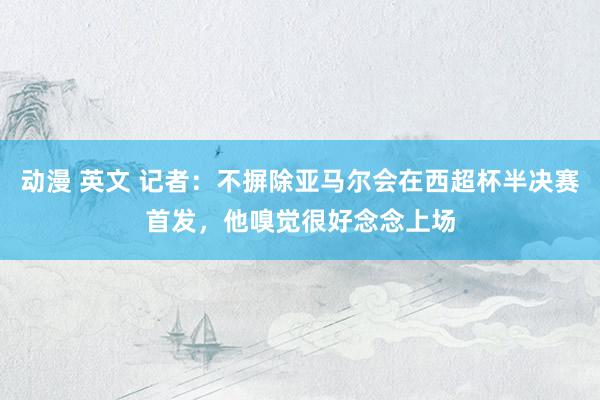 动漫 英文 记者：不摒除亚马尔会在西超杯半决赛首发，他嗅觉很好念念上场