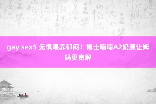 gay sex5 无惧喂养郁闷！博士喃喃A2奶源让姆妈更宽解