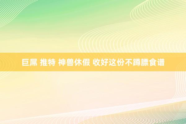 巨屌 推特 神兽休假 收好这份不蹲膘食谱