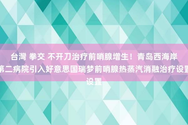 台灣 拳交 不开刀治疗前哨腺增生！青岛西海岸第二病院引入好意思国瑞梦前哨腺热蒸汽消融治疗设置