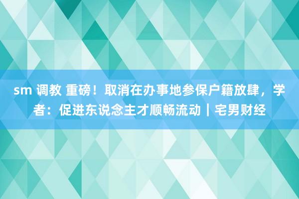 sm 调教 重磅！取消在办事地参保户籍放肆，学者：促进东说念主才顺畅流动｜宅男财经