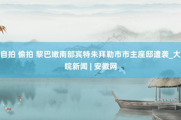 自拍 偷拍 黎巴嫩南部宾特朱拜勒市市主座邸遭袭_大皖新闻 | 安徽网