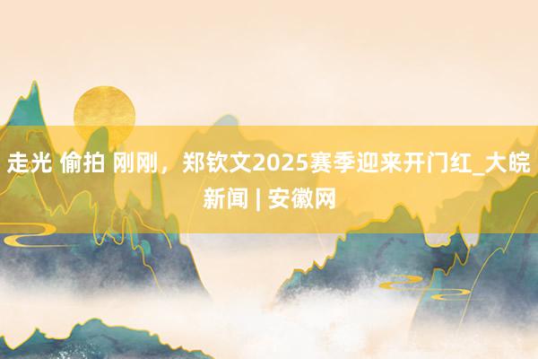 走光 偷拍 刚刚，郑钦文2025赛季迎来开门红_大皖新闻 | 安徽网