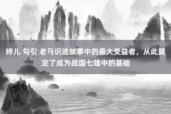 婷儿 勾引 老马识途故事中的最大受益者，从此奠定了成为战国七雄中的基础