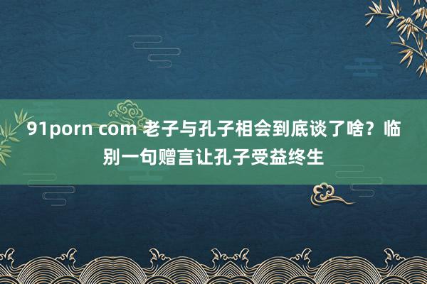 91porn com 老子与孔子相会到底谈了啥？临别一句赠言让孔子受益终生