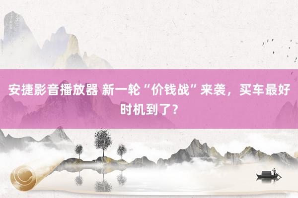 安捷影音播放器 新一轮“价钱战”来袭，买车最好时机到了？