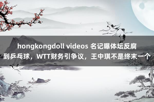 hongkongdoll videos 名记曝体坛反腐到乒乓球，WTT财务引争议，王中琪不是终末一个