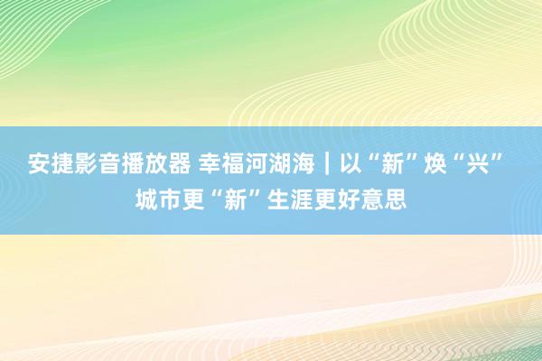 安捷影音播放器 幸福河湖海｜以“新”焕“兴” 城市更“新”生涯更好意思