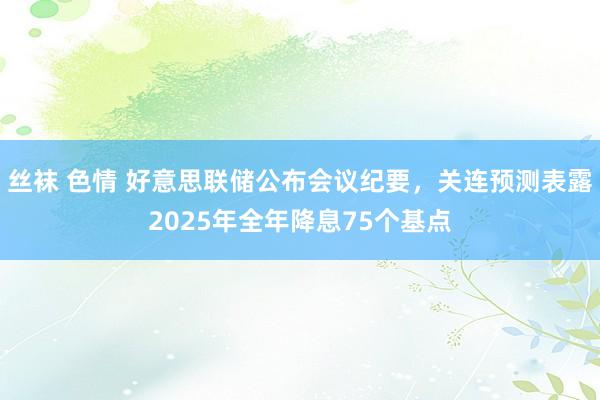 丝袜 色情 好意思联储公布会议纪要，关连预测表露2025年全年降息75个基点