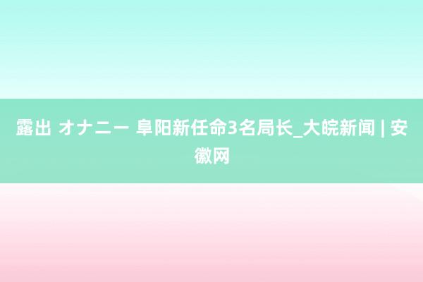 露出 オナニー 阜阳新任命3名局长_大皖新闻 | 安徽网