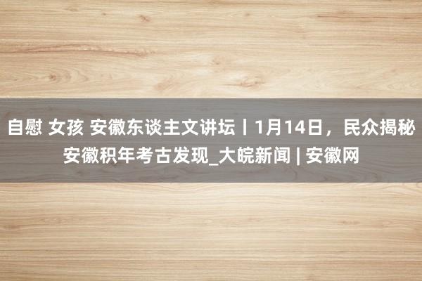 自慰 女孩 安徽东谈主文讲坛丨1月14日，民众揭秘安徽积年考古发现_大皖新闻 | 安徽网