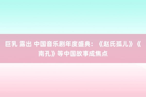 巨乳 露出 中国音乐剧年度盛典：《赵氏孤儿》《南孔》等中国故事成焦点