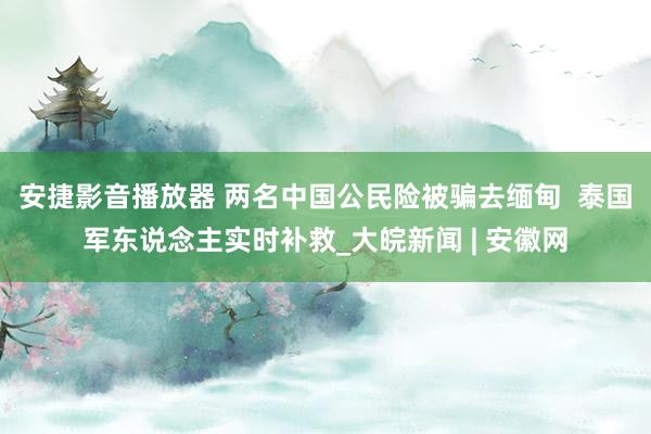 安捷影音播放器 两名中国公民险被骗去缅甸  泰国军东说念主实时补救_大皖新闻 | 安徽网