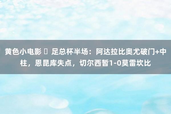 黄色小电影 ⚽足总杯半场：阿达拉比奥尤破门+中柱，恩昆库失点，切尔西暂1-0莫雷坎比