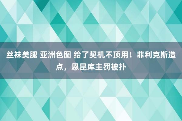 丝袜美腿 亚洲色图 给了契机不顶用！菲利克斯造点，恩昆库主罚被扑