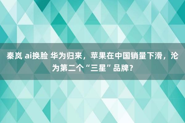 秦岚 ai换脸 华为归来，苹果在中国销量下滑，沦为第二个“三星”品牌？