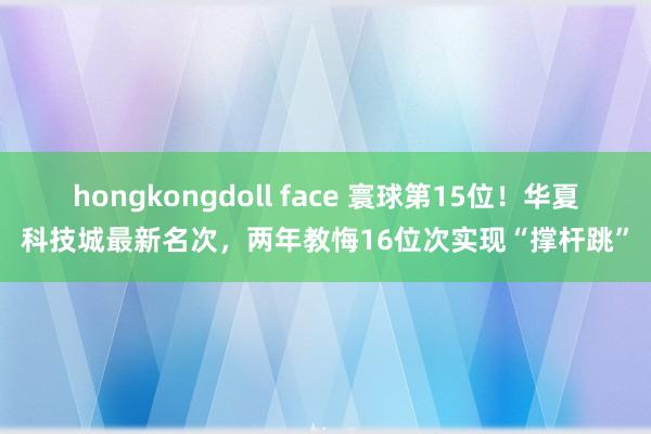 hongkongdoll face 寰球第15位！华夏科技城最新名次，两年教悔16位次实现“撑杆跳”