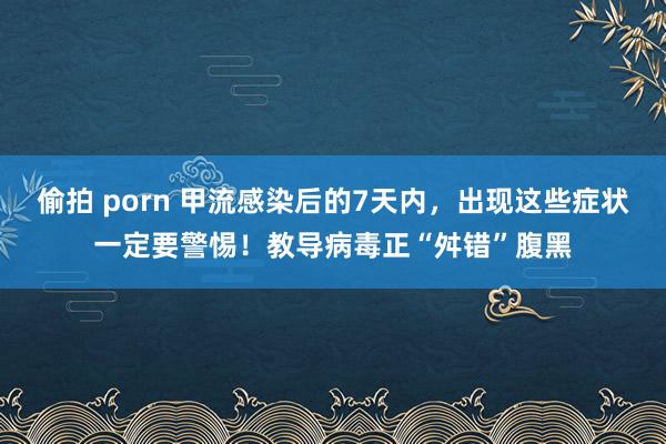 偷拍 porn 甲流感染后的7天内，出现这些症状一定要警惕！教导病毒正“舛错”腹黑