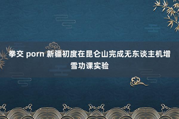 拳交 porn 新疆初度在昆仑山完成无东谈主机增雪功课实验