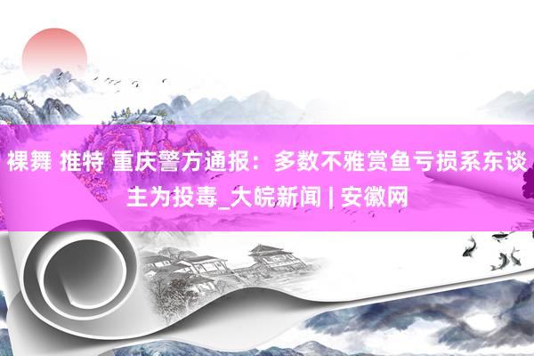 裸舞 推特 重庆警方通报：多数不雅赏鱼亏损系东谈主为投毒_大皖新闻 | 安徽网