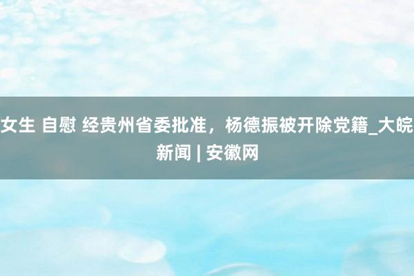 女生 自慰 经贵州省委批准，杨德振被开除党籍_大皖新闻 | 安徽网