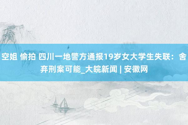 空姐 偷拍 四川一地警方通报19岁女大学生失联：舍弃刑案可能_大皖新闻 | 安徽网