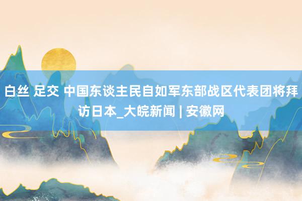 白丝 足交 中国东谈主民自如军东部战区代表团将拜访日本_大皖新闻 | 安徽网