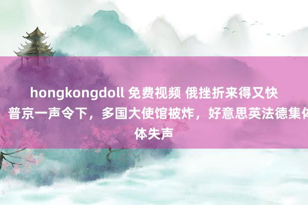 hongkongdoll 免费视频 俄挫折来得又快又狠！普京一声令下，多国大使馆被炸，好意思英法德集体失声