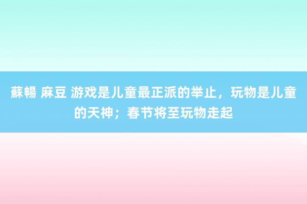 蘇暢 麻豆 游戏是儿童最正派的举止，玩物是儿童的天神；春节将至玩物走起