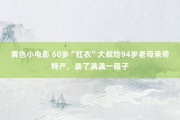 黄色小电影 60岁“红衣”大叔给94岁老母亲带特产，装了满满一箱子