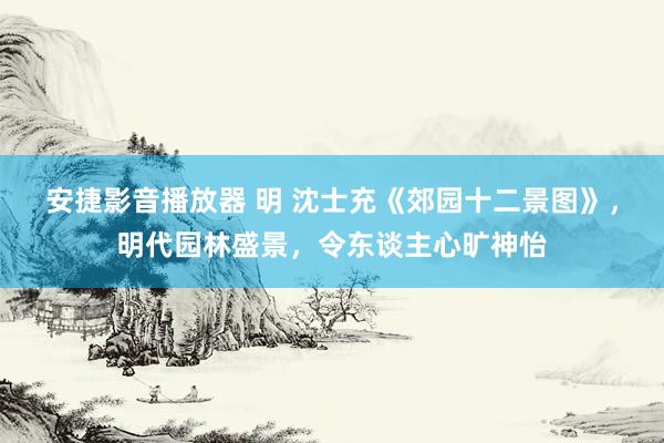 安捷影音播放器 明 沈士充《郊园十二景图》，明代园林盛景，令东谈主心旷神怡