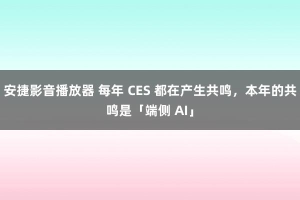 安捷影音播放器 每年 CES 都在产生共鸣，本年的共鸣是「端侧 AI」