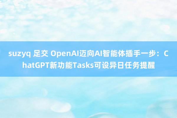 suzyq 足交 OpenAI迈向AI智能体插手一步：ChatGPT新功能Tasks可设异日任务提醒