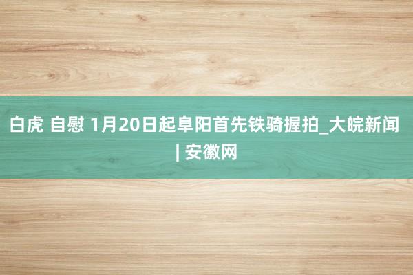 白虎 自慰 1月20日起阜阳首先铁骑握拍_大皖新闻 | 安徽网