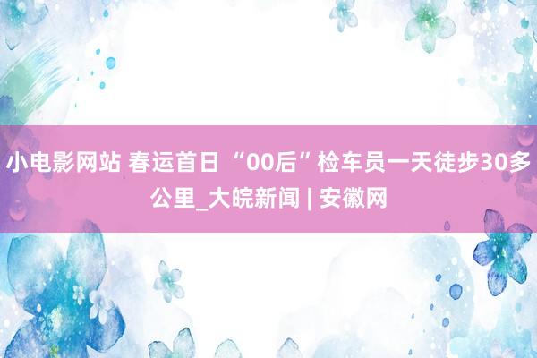 小电影网站 春运首日 “00后”检车员一天徒步30多公里_大皖新闻 | 安徽网