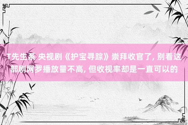T先生系 央视剧《护宝寻踪》崇拜收官了, 别看这部剧网罗播放量不高, 但收视率却是一直可以的