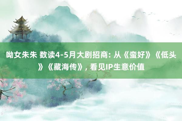 呦女朱朱 数读4-5月大剧招商: 从《蛮好》《低头》《藏海传》, 看见IP生意价值