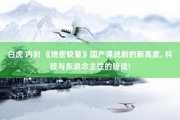 白虎 内射 《绝密较量》国产谍战剧的新高度, 科技与东说念主性的暗战!